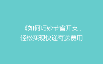 《如何巧妙节省开支，轻松实现快递寄送费用大降？揭秘省钱秘籍！》