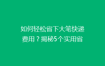 如何轻松省下大笔快递费用？揭秘5个实用省钱小技巧，让你寄快递不再心疼！