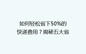 如何轻松省下50%的快递费用？揭秘五大省钱秘籍，让你的寄快递不再心疼钱袋！