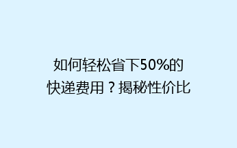 如何轻松省下50%的快递费用？揭秘性价比超高的快递省钱技巧！