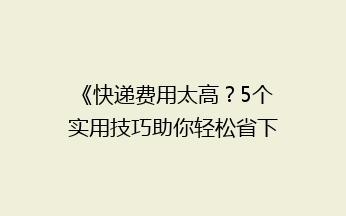 《快递费用太高？5个实用技巧助你轻松省下一大笔！》