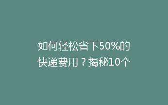 如何轻松省下50%的快递费用？揭秘10个实用省钱技巧，让你寄快递不再心疼！