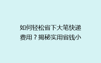 如何轻松省下大笔快递费用？揭秘实用省钱小技巧，让你轻松寄快递不花冤枉钱！