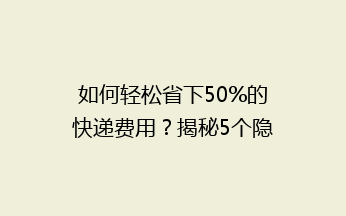如何轻松省下50%的快递费用？揭秘5个隐藏的省钱寄快递技巧！