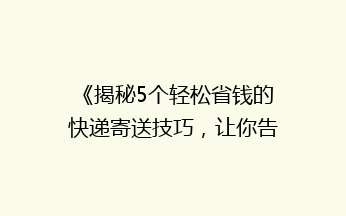 《揭秘5个轻松省钱的快递寄送技巧，让你告别高价快递！》