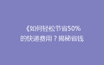 《如何轻松节省50%的快递费用？揭秘省钱寄快递的5大绝招》