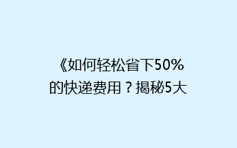 《如何轻松省下50%的快递费用？揭秘5大省钱寄快递秘诀》