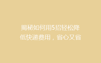 揭秘如何用5招轻松降低快递费用，省心又省钱，告别高价快递烦恼！