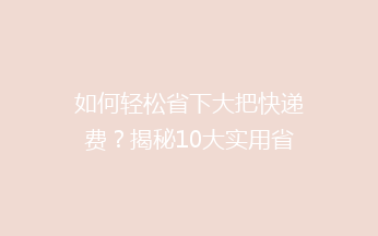 如何轻松省下大把快递费？揭秘10大实用省钱秘籍，让你邮费不再高！
