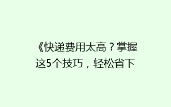 《快递费用太高？掌握这5个技巧，轻松省下大笔开支！》
