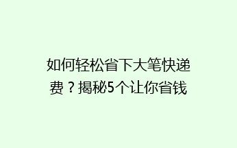 如何轻松省下大笔快递费？揭秘5个让你省钱又省心的快递技巧！