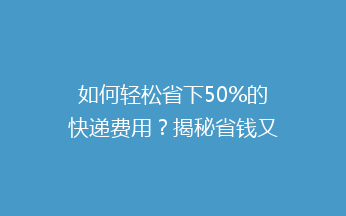 如何轻松省下50%的快递费用？揭秘省钱又便捷的快递技巧！