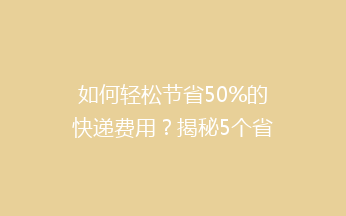 如何轻松节省50%的快递费用？揭秘5个省钱寄快递的绝招！