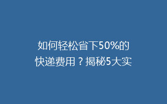 如何轻松省下50%的快递费用？揭秘5大实用省钱技巧，告别高价快递！