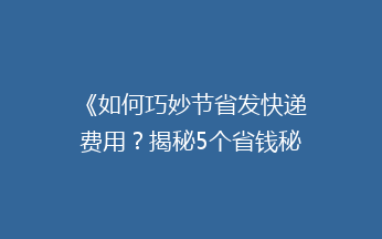 《如何巧妙节省发快递费用？揭秘5个省钱秘籍，让你轻松省下大笔开支！》