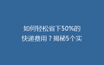 如何轻松省下50%的快递费用？揭秘5个实用省钱技巧，告别高价寄递！