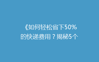 《如何轻松省下50%的快递费用？揭秘5个省钱寄快递的实用方法》