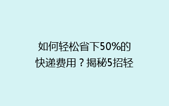 如何轻松省下50%的快递费用？揭秘5招轻松降低寄快递成本的省钱秘诀！