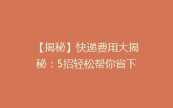 【揭秘】快递费用大揭秘：5招轻松帮你省下50%的快递费！告别高价，拥抱实惠！