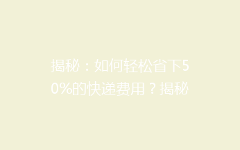 揭秘：如何轻松省下50%的快递费用？揭秘省钱秘籍，让你寄快递不求人！