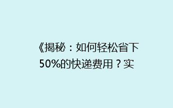 《揭秘：如何轻松省下50%的快递费用？实用省钱技巧大公开！》