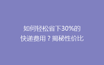 如何轻松省下30%的快递费用？揭秘性价比超高的寄快递省钱技巧！