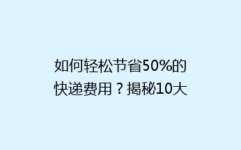 如何轻松节省50%的快递费用？揭秘10大实用省钱寄快递技巧！