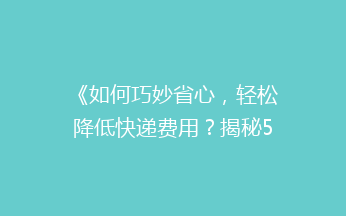 《如何巧妙省心，轻松降低快递费用？揭秘5大省钱寄快递绝招！》