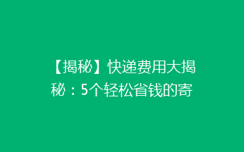 【揭秘】快递费用大揭秘：5个轻松省钱的寄快递小技巧，让你省到心花怒放！