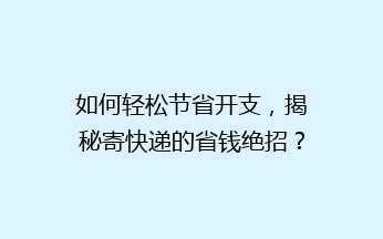 如何轻松节省开支，揭秘寄快递的省钱绝招？揭秘五大秘籍，让你快递费用一降再降！