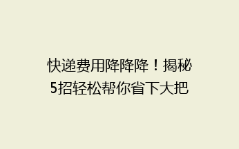 快递费用降降降！揭秘5招轻松帮你省下大把快递费，再也不用心疼邮费啦~