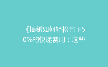 《揭秘如何轻松省下50%的快递费用：这些省钱技巧你绝对不能错过！》