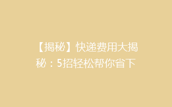 【揭秘】快递费用大揭秘：5招轻松帮你省下50%的快递费！告别高价，省钱又省心！