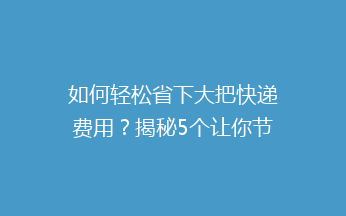 如何轻松省下大把快递费用？揭秘5个让你节省开支的快递省钱技巧！