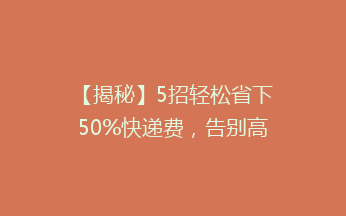 【揭秘】5招轻松省下50%快递费，告别高价物流，你还在等什么？