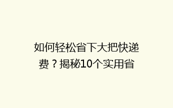 如何轻松省下大把快递费？揭秘10个实用省钱秘籍，让你寄快递不再心疼钱袋！