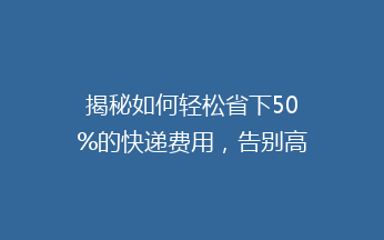 揭秘如何轻松省下50%的快递费用，告别高价寄递烦恼！
