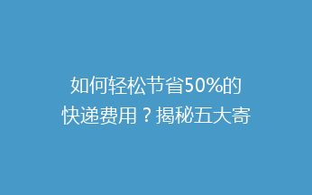 如何轻松节省50%的快递费用？揭秘五大寄快递省钱技巧！