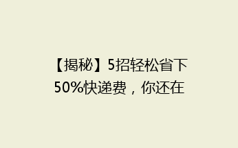 【揭秘】5招轻松省下50%快递费，你还在用最贵的方式寄快递吗？