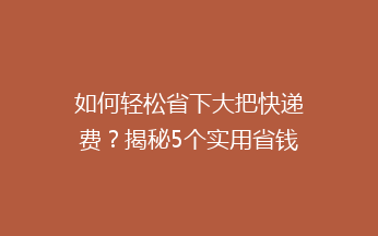 如何轻松省下大把快递费？揭秘5个实用省钱技巧，让你告别高价快递！