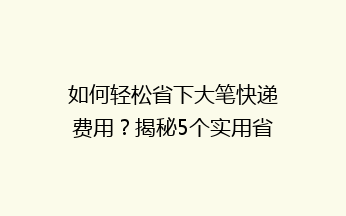 如何轻松省下大笔快递费用？揭秘5个实用省钱技巧，让你寄快递不再心疼钱袋！