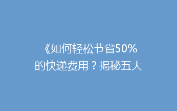《如何轻松节省50%的快递费用？揭秘五大省钱寄快递秘籍》