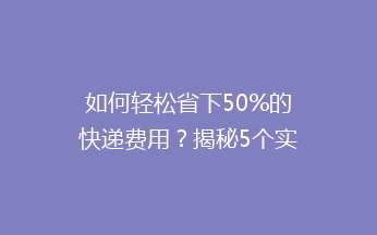 如何轻松省下50%的快递费用？揭秘5个实用省钱技巧，让你邮费不再高！